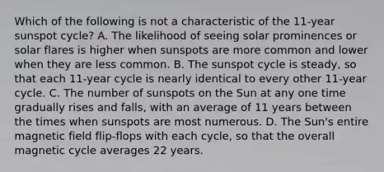 Which of the following is not a characteristic of the 11-year sunspot cycle? A. The likelihood of seeing solar prominences or solar flares is higher when sunspots are more common and lower when they are less common. B. The sunspot cycle is steady, so that each 11-year cycle is nearly identical to every other 11-year cycle. C. The number of sunspots on the Sun at any one time gradually rises and falls, with an average of 11 years between the times when sunspots are most numerous. D. The Sun's entire magnetic field flip-flops with each cycle, so that the overall magnetic cycle averages 22 years.