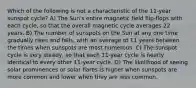 Which of the following is not a characteristic of the 11-year sunspot cycle? A) The Sun's entire magnetic field flip-flops with each cycle, so that the overall magnetic cycle averages 22 years. B) The number of sunspots on the Sun at any one time gradually rises and falls, with an average of 11 years between the times when sunspots are most numerous. C) The sunspot cycle is very steady, so that each 11-year cycle is nearly identical to every other 11-year cycle. D) The likelihood of seeing solar prominences or solar flares is higher when sunspots are more common and lower when they are less common.