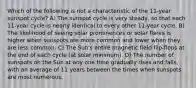 Which of the following is not a characteristic of the 11-year sunspot cycle? A) The sunspot cycle is very steady, so that each 11-year cycle is nearly identical to every other 11-year cycle. B) The likelihood of seeing solar prominences or solar flares is higher when sunspots are more common and lower when they are less common. C) The Sun's entire magnetic field flip-flops at the end of each cycle (at solar minimum). D) The number of sunspots on the Sun at any one time gradually rises and falls, with an average of 11 years between the times when sunspots are most numerous.