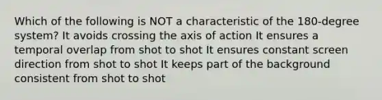 Which of the following is NOT a characteristic of the 180-degree system? It avoids crossing the axis of action It ensures a temporal overlap from shot to shot It ensures constant screen direction from shot to shot It keeps part of the background consistent from shot to shot