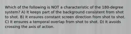 Which of the following is NOT a characteristic of the 180-degree system? A) It keeps part of the background consistent from shot to shot. B) It ensures constant screen direction from shot to shot. C) It ensures a temporal overlap from shot to shot. D) It avoids crossing the axis of action.