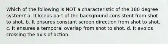 Which of the following is NOT a characteristic of the 180-degree system? a. It keeps part of the background consistent from shot to shot. b. It ensures constant screen direction from shot to shot. c. It ensures a temporal overlap from shot to shot. d. It avoids crossing the axis of action.