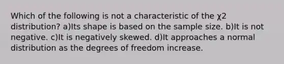 Which of the following is not a characteristic of the χ2 distribution? a)Its shape is based on the sample size. b)It is not negative. c)It is negatively skewed. d)It approaches a normal distribution as the degrees of freedom increase.