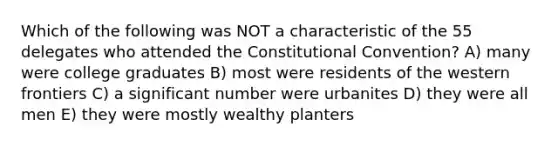 Which of the following was NOT a characteristic of the 55 delegates who attended the Constitutional Convention? A) many were college graduates B) most were residents of the western frontiers C) a significant number were urbanites D) they were all men E) they were mostly wealthy planters