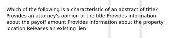 Which of the following is a characteristic of an abstract of title? Provides an attorney's opinion of the title Provides information about the payoff amount Provides information about the property location Releases an existing lien