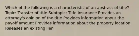 Which of the following is a characteristic of an abstract of title? Topic: Transfer of title Subtopic: Title insurance Provides an attorney's opinion of the title Provides information about the payoff amount Provides information about the property location Releases an existing lien