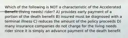 Which of the following is NOT a characteristic of the Accelerated Benefit (living needs) rider? A) provides early payment of a portion of the death benefit B) insured must be diagnosed with a terminal illness C) reduces the amount of the policy proceeds D) many insurance companies do not charge for the living needs rider since it is simply an advance payment of the death benefit