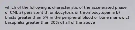 which of the following is characteristic of the accelerated phase of CML a) persistent thrombocytosis or thrombocytopenia b) blasts greater than 5% in the peripheral blood or bone marrow c) basophilia greater than 20% d) all of the above