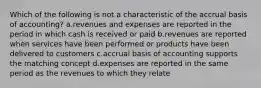 Which of the following is not a characteristic of the accrual basis of accounting? a.revenues and expenses are reported in the period in which cash is received or paid b.revenues are reported when services have been performed or products have been delivered to customers c.accrual basis of accounting supports the matching concept d.expenses are reported in the same period as the revenues to which they relate