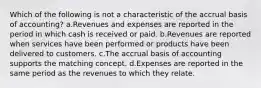 Which of the following is not a characteristic of the accrual basis of accounting? a.Revenues and expenses are reported in the period in which cash is received or paid. b.Revenues are reported when services have been performed or products have been delivered to customers. c.The accrual basis of accounting supports the matching concept. d.Expenses are reported in the same period as the revenues to which they relate.