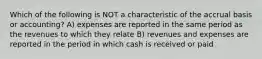 Which of the following is NOT a characteristic of the accrual basis or accounting? A) expenses are reported in the same period as the revenues to which they relate B) revenues and expenses are reported in the period in which cash is received or paid