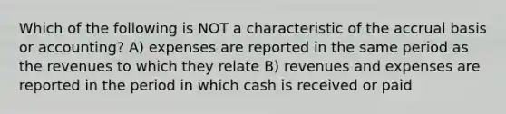 Which of the following is NOT a characteristic of the accrual basis or accounting? A) expenses are reported in the same period as the revenues to which they relate B) revenues and expenses are reported in the period in which cash is received or paid