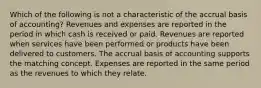 Which of the following is not a characteristic of the accrual basis of accounting? Revenues and expenses are reported in the period in which cash is received or paid. Revenues are reported when services have been performed or products have been delivered to customers. The accrual basis of accounting supports the matching concept. Expenses are reported in the same period as the revenues to which they relate.