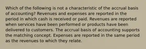 Which of the following is not a characteristic of the accrual basis of accounting? Revenues and expenses are reported in the period in which cash is received or paid. Revenues are reported when services have been performed or products have been delivered to customers. The accrual basis of accounting supports the matching concept. Expenses are reported in the same period as the revenues to which they relate.