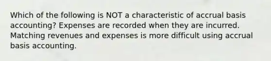 Which of the following is NOT a characteristic of accrual basis accounting? Expenses are recorded when they are incurred. Matching revenues and expenses is more difficult using accrual basis accounting.