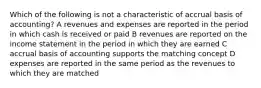 Which of the following is not a characteristic of accrual basis of accounting? A revenues and expenses are reported in the period in which cash is received or paid B revenues are reported on the income statement in the period in which they are earned C accrual basis of accounting supports the matching concept D expenses are reported in the same period as the revenues to which they are matched