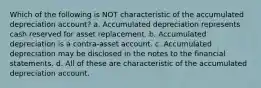 Which of the following is NOT characteristic of the accumulated depreciation account? a. Accumulated depreciation represents cash reserved for asset replacement. b. Accumulated depreciation is a contra-asset account. c. Accumulated depreciation may be disclosed in the notes to the financial statements. d. All of these are characteristic of the accumulated depreciation account.