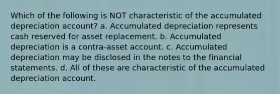 Which of the following is NOT characteristic of the accumulated depreciation account? a. Accumulated depreciation represents cash reserved for asset replacement. b. Accumulated depreciation is a contra-asset account. c. Accumulated depreciation may be disclosed in the notes to the <a href='https://www.questionai.com/knowledge/kFBJaQCz4b-financial-statements' class='anchor-knowledge'>financial statements</a>. d. All of these are characteristic of the accumulated depreciation account.