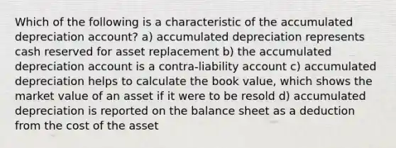 Which of the following is a characteristic of the accumulated depreciation account? a) accumulated depreciation represents cash reserved for asset replacement b) the accumulated depreciation account is a contra-liability account c) accumulated depreciation helps to calculate the book value, which shows the market value of an asset if it were to be resold d) accumulated depreciation is reported on the balance sheet as a deduction from the cost of the asset