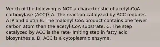 Which of the following is NOT a characteristic of acetyl-CoA carboxylase (ACC)? A. The reaction catalyzed by ACC requires ATP and biotin B. The malonyl-CoA product contains one fewer carbon atom than the acetyl-CoA substrate. C. The step catalyzed by ACC is the rate-limiting step in fatty acid biosynthesis. D. ACC is a cytoplasmic enzyme.