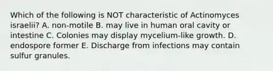 Which of the following is NOT characteristic of Actinomyces israelii? A. non-motile B. may live in human oral cavity or intestine C. Colonies may display mycelium-like growth. D. endospore former E. Discharge from infections may contain sulfur granules.