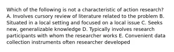 Which of the following is not a characteristic of action research? A. Involves cursory review of literature related to the problem B. Situated in a local setting and focused on a local issue C. Seeks new, generalizable knowledge D. Typically involves research participants with whom the researcher works E. Convenient data collection instruments often researcher developed