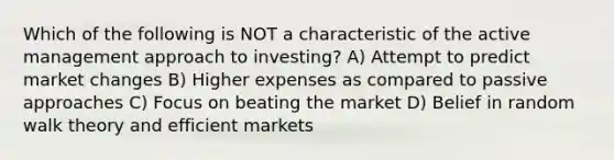 Which of the following is NOT a characteristic of the active management approach to investing? A) Attempt to predict market changes B) Higher expenses as compared to passive approaches C) Focus on beating the market D) Belief in random walk theory and efficient markets