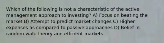 Which of the following is not a characteristic of the active management approach to investing? A) Focus on beating the market B) Attempt to predict market changes C) Higher expenses as compared to passive approaches D) Belief in random walk theory and efficient markets