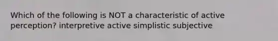 Which of the following is NOT a characteristic of active perception? interpretive active simplistic subjective