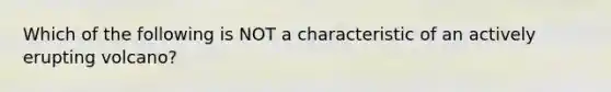 Which of the following is NOT a characteristic of an actively erupting volcano?