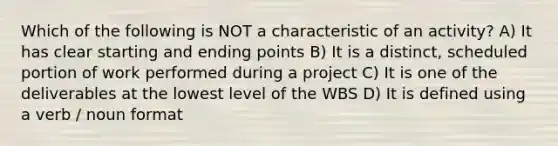 Which of the following is NOT a characteristic of an activity? A) It has clear starting and ending points B) It is a distinct, scheduled portion of work performed during a project C) It is one of the deliverables at the lowest level of the WBS D) It is defined using a verb / noun format