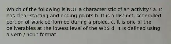 Which of the following is NOT a characteristic of an activity? a. It has clear starting and ending points b. It is a distinct, scheduled portion of work performed during a project c. It is one of the deliverables at the lowest level of the WBS d. It is defined using a verb / noun format