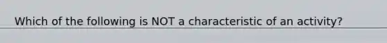 Which of the following is NOT a characteristic of an activity?