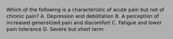 Which of the following is a characteristic of acute pain but not of chronic pain? A. Depression and debilitation B. A perception of increased generalized pain and discomfort C. Fatigue and lower pain tolerance D. Severe but short term