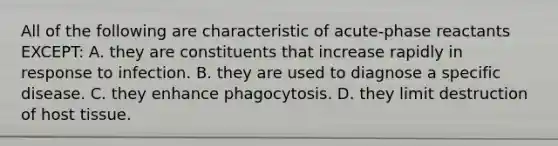 All of the following are characteristic of acute-phase reactants EXCEPT: A. they are constituents that increase rapidly in response to infection. B. they are used to diagnose a specific disease. C. they enhance phagocytosis. D. they limit destruction of host tissue.