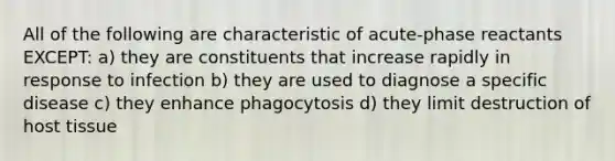 All of the following are characteristic of acute-phase reactants EXCEPT: a) they are constituents that increase rapidly in response to infection b) they are used to diagnose a specific disease c) they enhance phagocytosis d) they limit destruction of host tissue