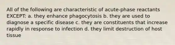 All of the following are characteristic of acute-phase reactants EXCEPT: a. they enhance phagocytosis b. they are used to diagnose a specific disease c. they are constituents that increase rapidly in response to infection d. they limit destruction of host tissue