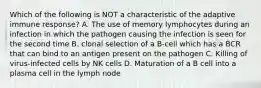 Which of the following is NOT a characteristic of the adaptive immune response? A. The use of memory lymphocytes during an infection in which the pathogen causing the infection is seen for the second time B. clonal selection of a B-cell which has a BCR that can bind to an antigen present on the pathogen C. Killing of virus-infected cells by NK cells D. Maturation of a B cell into a plasma cell in the lymph node