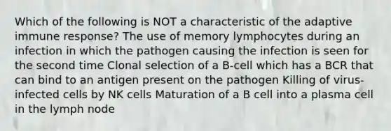 Which of the following is NOT a characteristic of the adaptive immune response? The use of memory lymphocytes during an infection in which the pathogen causing the infection is seen for the second time Clonal selection of a B-cell which has a BCR that can bind to an antigen present on the pathogen Killing of virus-infected cells by NK cells Maturation of a B cell into a plasma cell in the lymph node