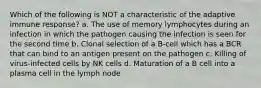 Which of the following is NOT a characteristic of the adaptive immune response? a. The use of memory lymphocytes during an infection in which the pathogen causing the infection is seen for the second time b. Clonal selection of a B-cell which has a BCR that can bind to an antigen present on the pathogen c. Killing of virus-infected cells by NK cells d. Maturation of a B cell into a plasma cell in the lymph node