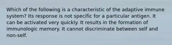Which of the following is a characteristic of the adaptive immune system? Its response is not specific for a particular antigen. It can be activated very quickly. It results in the formation of immunologic memory. It cannot discriminate between self and non-self.