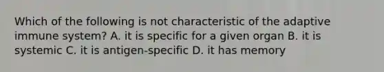 Which of the following is not characteristic of the adaptive immune system? A. it is specific for a given organ B. it is systemic C. it is antigen-specific D. it has memory