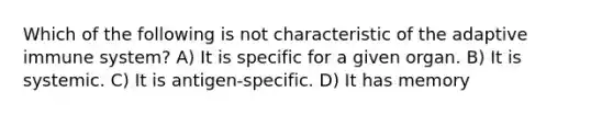 Which of the following is not characteristic of the adaptive immune system? A) It is specific for a given organ. B) It is systemic. C) It is antigen-specific. D) It has memory