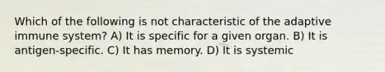 Which of the following is not characteristic of the adaptive immune system? A) It is specific for a given organ. B) It is antigen-specific. C) It has memory. D) It is systemic