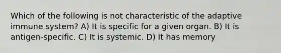 Which of the following is not characteristic of the adaptive immune system? A) It is specific for a given organ. B) It is antigen-specific. C) It is systemic. D) It has memory