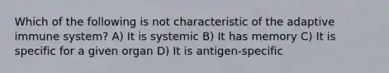 Which of the following is not characteristic of the adaptive immune system? A) It is systemic B) It has memory C) It is specific for a given organ D) It is antigen-specific