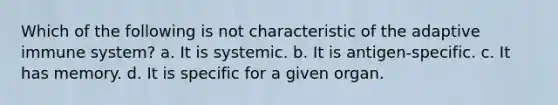 Which of the following is not characteristic of the adaptive immune system? a. It is systemic. b. It is antigen-specific. c. It has memory. d. It is specific for a given organ.