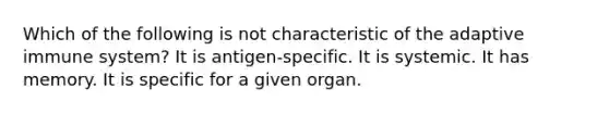 Which of the following is not characteristic of the adaptive immune system? It is antigen-specific. It is systemic. It has memory. It is specific for a given organ.