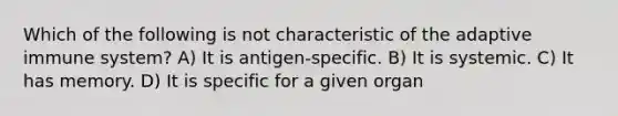 Which of the following is not characteristic of the adaptive immune system? A) It is antigen-specific. B) It is systemic. C) It has memory. D) It is specific for a given organ