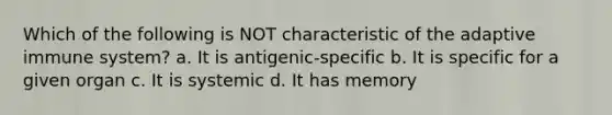 Which of the following is NOT characteristic of the adaptive immune system? a. It is antigenic-specific b. It is specific for a given organ c. It is systemic d. It has memory